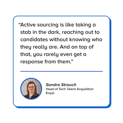 Quote: Active sourcing is like taking a stab in the dark, reaching out to candidates without knowing who they really are. And on top of that, you rarely even get a response from them.