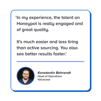Quote: In my experience, the talent on Honeypot is really engaged and of great quality. It's much easier and less tiring than active sourcing. You also see better results faster.